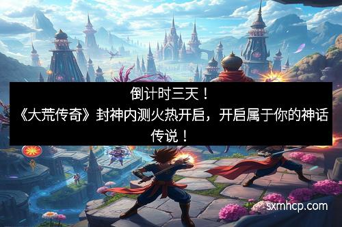 倒计时三天！《大荒传奇》封神内测火热开启，开启属于你的神话传说！